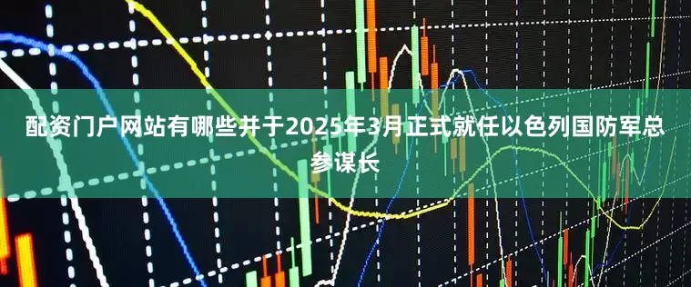 配资门户网站有哪些并于2025年3月正式就任以色列国防军总参谋长